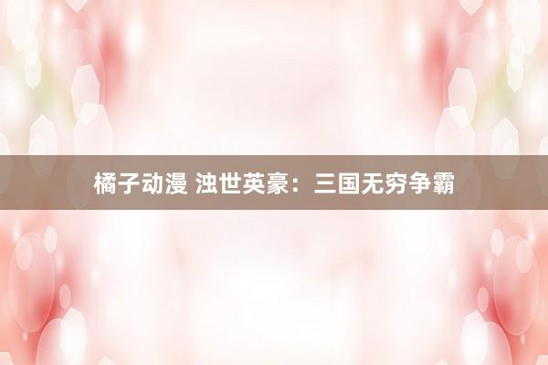 橘子动漫 浊世英豪：三国无穷争霸