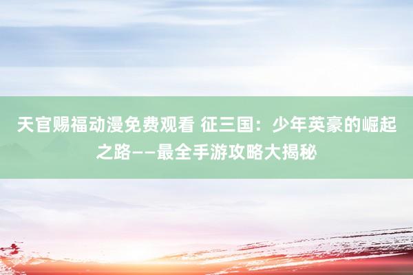 天官赐福动漫免费观看 征三国：少年英豪的崛起之路——最全手游攻略大揭秘