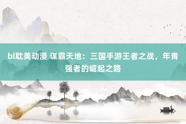 bl耽美动漫 谋霸天地：三国手游王者之战，年青强者的崛起之路