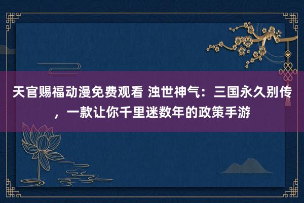 天官赐福动漫免费观看 浊世神气：三国永久别传，一款让你千里迷数年的政策手游