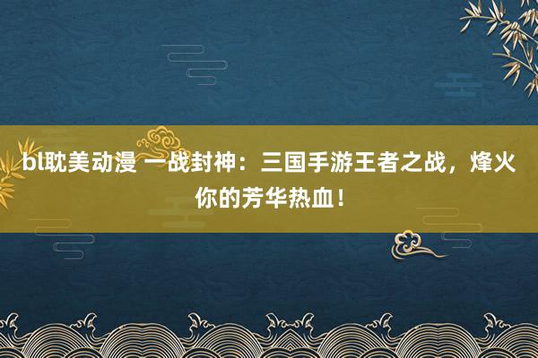 bl耽美动漫 一战封神：三国手游王者之战，烽火你的芳华热血！