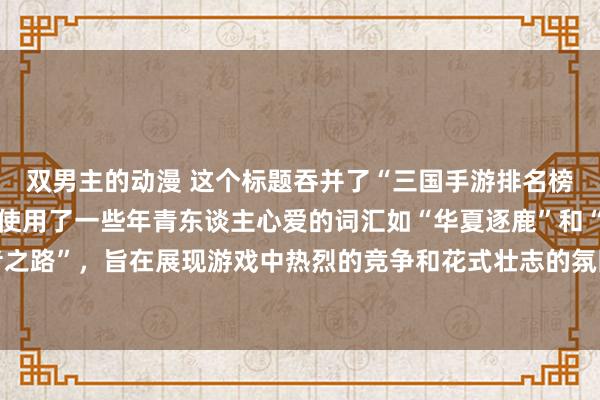 双男主的动漫 这个标题吞并了“三国手游排名榜前十名”的见解，何况使用了一些年青东谈主心爱的词汇如“华夏逐鹿”和“王者之路”，旨在展现游戏中热烈的竞争和花式壮志的氛围，概况劝诱年青玩家的柔和。