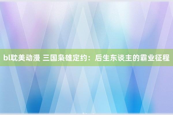 bl耽美动漫 三国枭雄定约：后生东谈主的霸业征程
