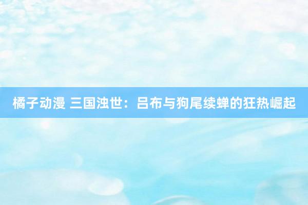 橘子动漫 三国浊世：吕布与狗尾续蝉的狂热崛起