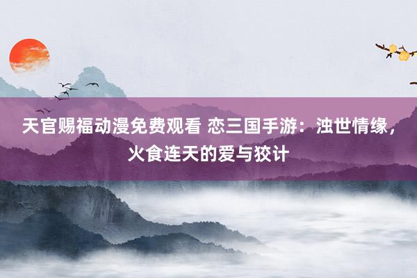 天官赐福动漫免费观看 恋三国手游：浊世情缘，火食连天的爱与狡计
