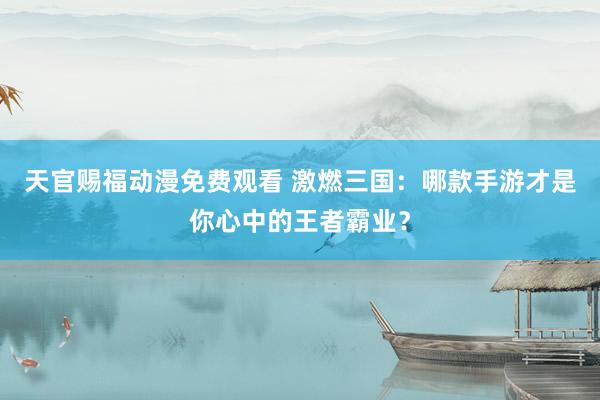 天官赐福动漫免费观看 激燃三国：哪款手游才是你心中的王者霸业？