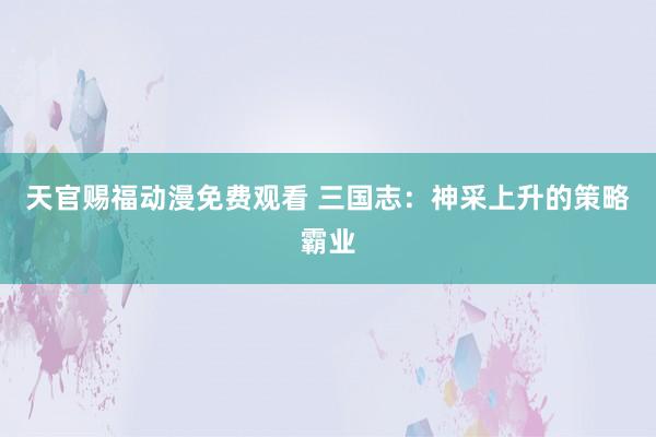 天官赐福动漫免费观看 三国志：神采上升的策略霸业