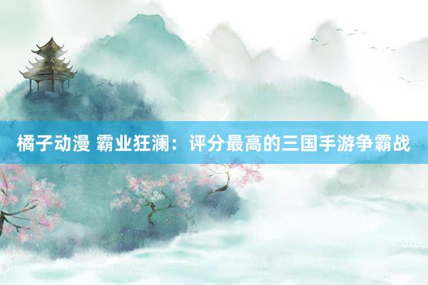 橘子动漫 霸业狂澜：评分最高的三国手游争霸战