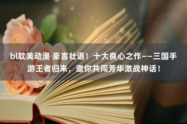bl耽美动漫 豪言壮语！十大良心之作——三国手游王者归来，邀你共闯芳华激战神话！