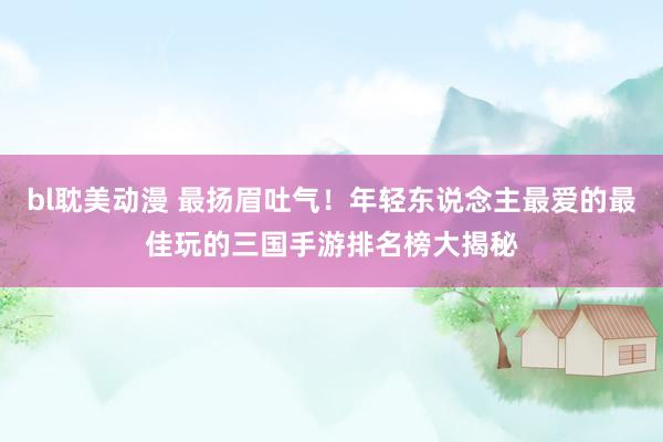 bl耽美动漫 最扬眉吐气！年轻东说念主最爱的最佳玩的三国手游排名榜大揭秘