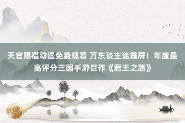 天官赐福动漫免费观看 万东谈主迷霸屏！年度最高评分三国手游巨作《君王之路》