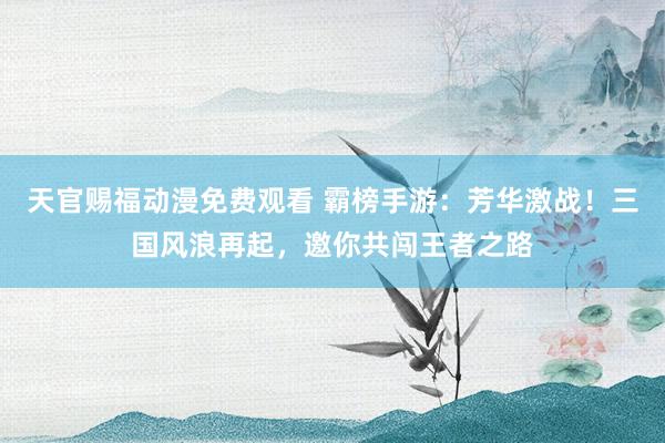 天官赐福动漫免费观看 霸榜手游：芳华激战！三国风浪再起，邀你共闯王者之路