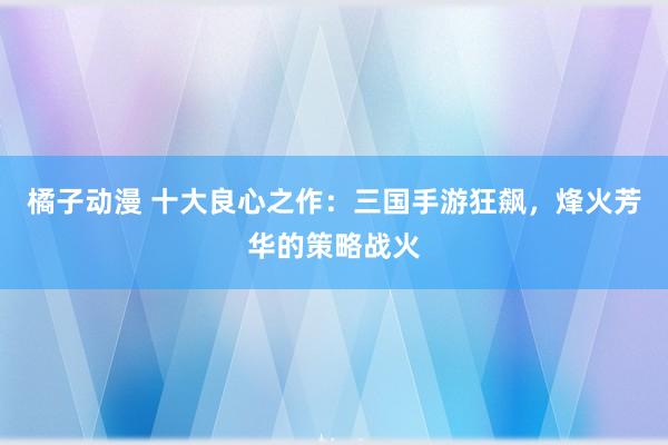 橘子动漫 十大良心之作：三国手游狂飙，烽火芳华的策略战火