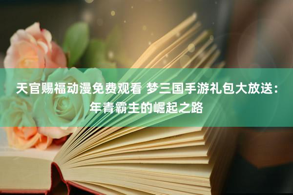 天官赐福动漫免费观看 梦三国手游礼包大放送：年青霸主的崛起之路