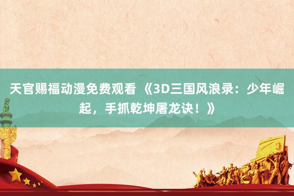 天官赐福动漫免费观看 《3D三国风浪录：少年崛起，手抓乾坤屠龙诀！》