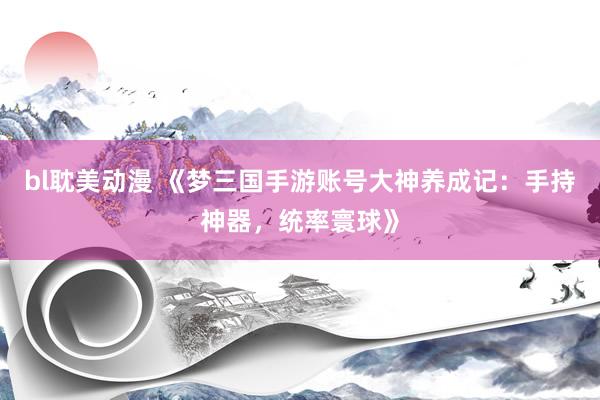 bl耽美动漫 《梦三国手游账号大神养成记：手持神器，统率寰球》