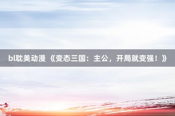 bl耽美动漫 《变态三国：主公，开局就变强！》
