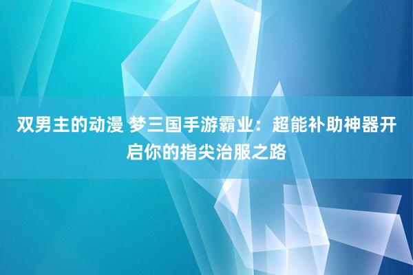 双男主的动漫 梦三国手游霸业：超能补助神器开启你的指尖治服之路