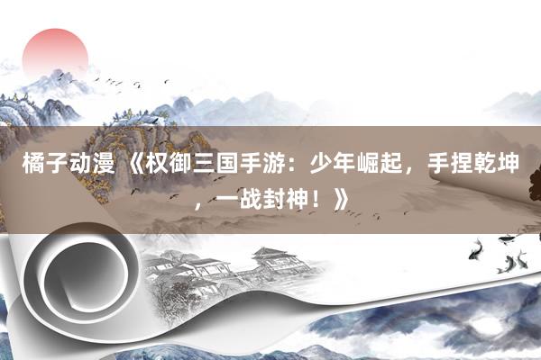 橘子动漫 《权御三国手游：少年崛起，手捏乾坤，一战封神！》