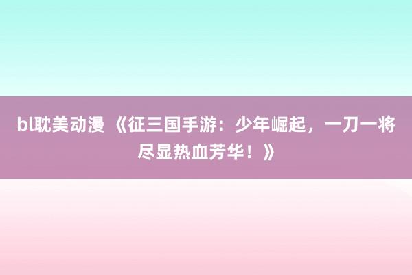 bl耽美动漫 《征三国手游：少年崛起，一刀一将尽显热血芳华！》