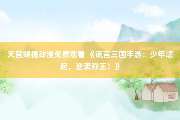 天官赐福动漫免费观看 《谎言三国手游：少年崛起，逆袭称王！》