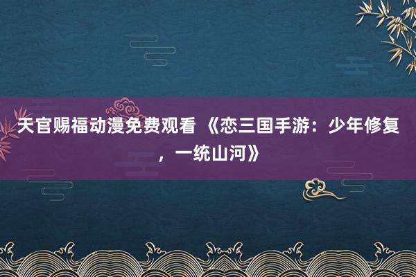 天官赐福动漫免费观看 《恋三国手游：少年修复，一统山河》