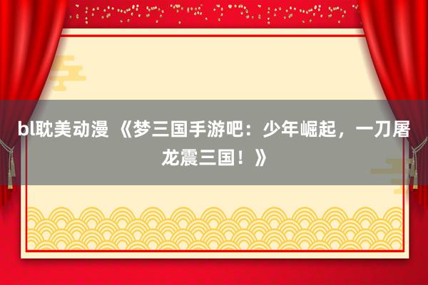 bl耽美动漫 《梦三国手游吧：少年崛起，一刀屠龙震三国！》