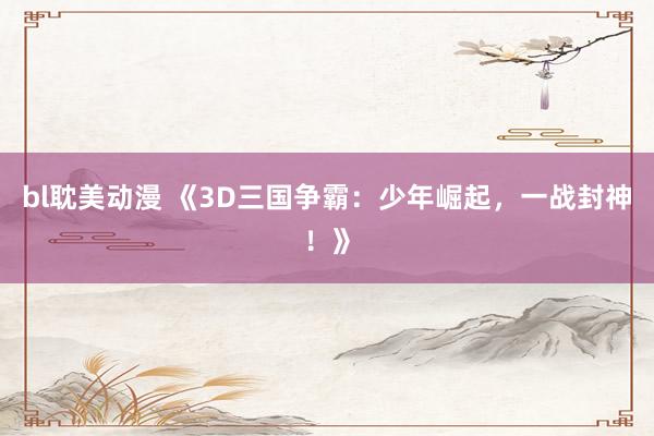 bl耽美动漫 《3D三国争霸：少年崛起，一战封神！》