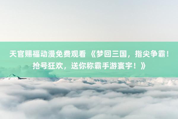 天官赐福动漫免费观看 《梦回三国，指尖争霸！抢号狂欢，送你称霸手游寰宇！》