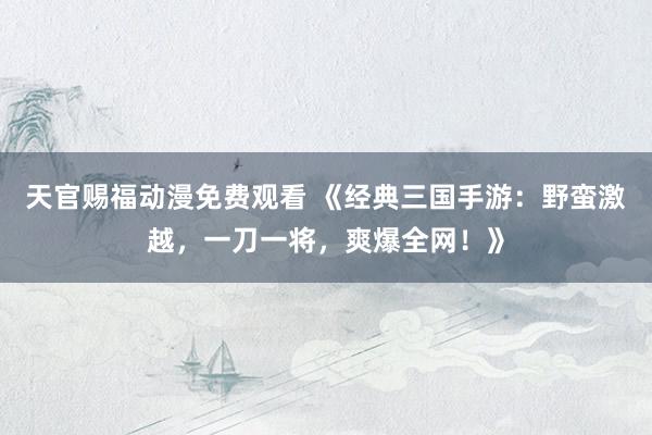 天官赐福动漫免费观看 《经典三国手游：野蛮激越，一刀一将，爽爆全网！》