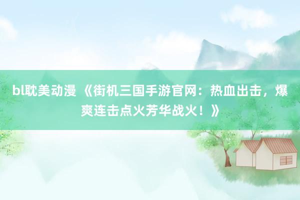 bl耽美动漫 《街机三国手游官网：热血出击，爆爽连击点火芳华战火！》