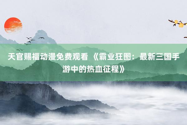 天官赐福动漫免费观看 《霸业狂图：最新三国手游中的热血征程》