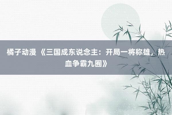 橘子动漫 《三国成东说念主：开局一将称雄，热血争霸九囿》