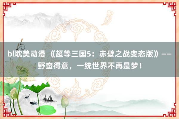 bl耽美动漫 《超等三国5：赤壁之战变态版》——野蛮得意，一统世界不再是梦！