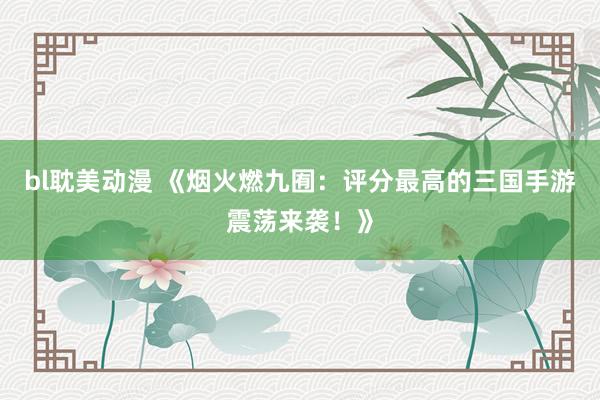 bl耽美动漫 《烟火燃九囿：评分最高的三国手游震荡来袭！》