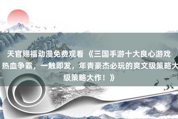 天官赐福动漫免费观看 《三国手游十大良心游戏推选！热血争霸，一触即发，年青豪杰必玩的爽文级策略大作！》