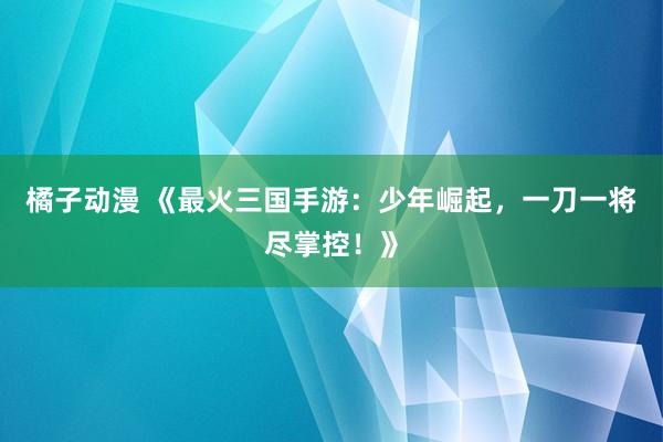 橘子动漫 《最火三国手游：少年崛起，一刀一将尽掌控！》