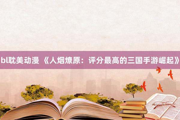 bl耽美动漫 《人烟燎原：评分最高的三国手游崛起》
