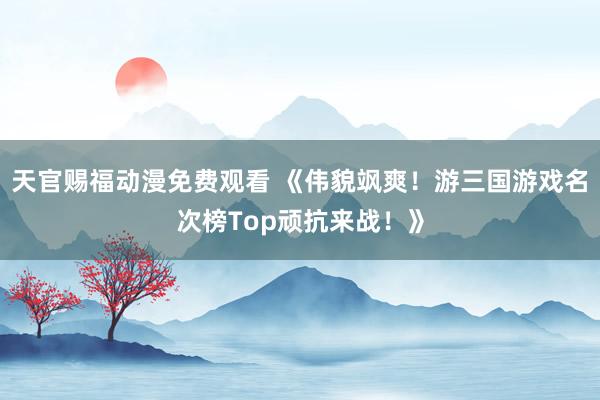 天官赐福动漫免费观看 《伟貌飒爽！游三国游戏名次榜Top顽抗来战！》