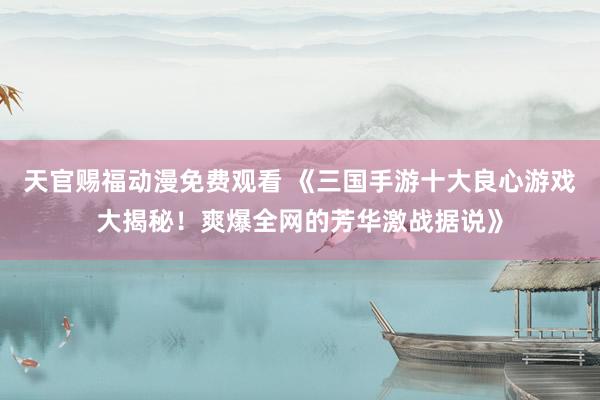 天官赐福动漫免费观看 《三国手游十大良心游戏大揭秘！爽爆全网的芳华激战据说》