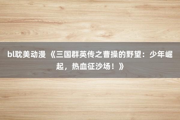 bl耽美动漫 《三国群英传之曹操的野望：少年崛起，热血征沙场！》