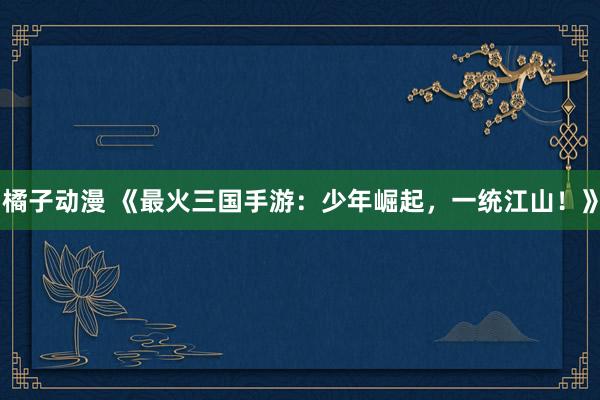 橘子动漫 《最火三国手游：少年崛起，一统江山！》