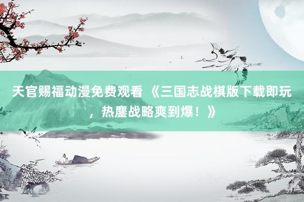 天官赐福动漫免费观看 《三国志战棋版下载即玩，热鏖战略爽到爆！》