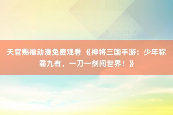 天官赐福动漫免费观看 《神将三国手游：少年称霸九有，一刀一剑闯世界！》