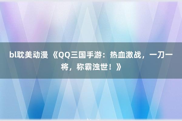 bl耽美动漫 《QQ三国手游：热血激战，一刀一将，称霸浊世！》