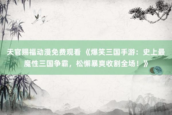天官赐福动漫免费观看 《爆笑三国手游：史上最魔性三国争霸，松懈暴爽收割全场！》
