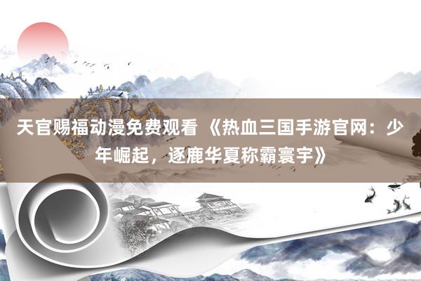 天官赐福动漫免费观看 《热血三国手游官网：少年崛起，逐鹿华夏称霸寰宇》