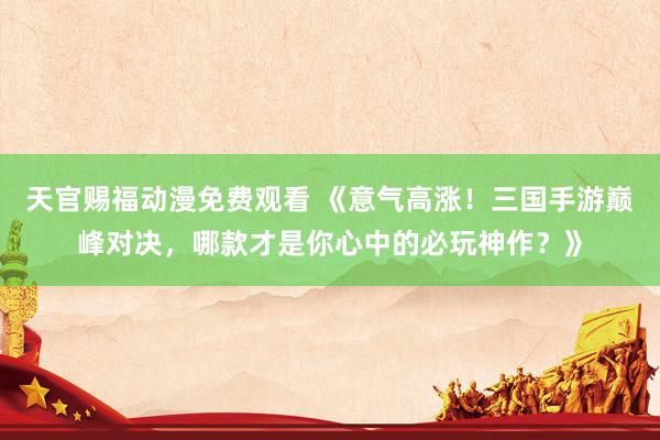 天官赐福动漫免费观看 《意气高涨！三国手游巅峰对决，哪款才是你心中的必玩神作？》