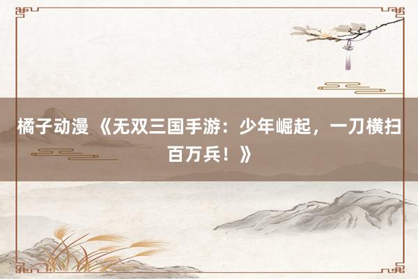 橘子动漫 《无双三国手游：少年崛起，一刀横扫百万兵！》