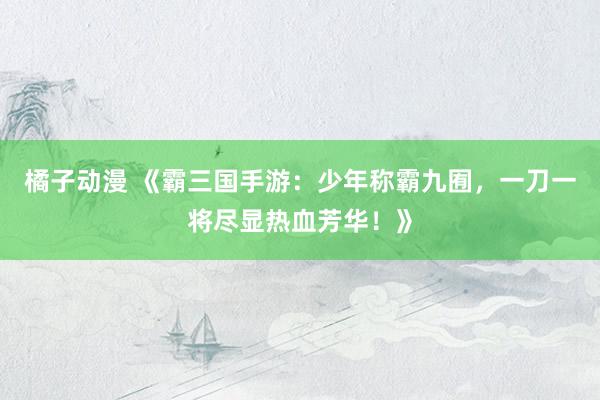 橘子动漫 《霸三国手游：少年称霸九囿，一刀一将尽显热血芳华！》